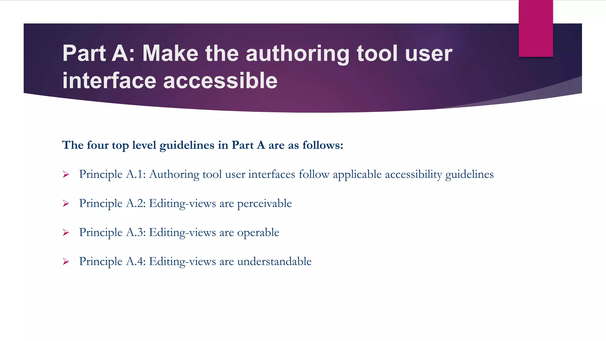 Part A: Make the authoring tool user
interface accessible
The four top level guidelines in Part A are as follows:
 Principle A.1: Authoring tool user interfaces follow applicable accessibility guidelines
 Principle A.2: Editing-views are perceivable
 Principle A.3: Editing-views are operable
 Principle A.4: Editing-views are understandable
 