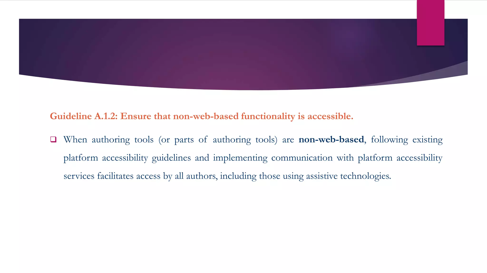 Guideline A.1.2: Ensure that non-web-based functionality is accessible.
 When authoring tools (or parts of authoring tools) are non-web-based, following existing
platform accessibility guidelines and implementing communication with platform accessibility
services facilitates access by all authors, including those using assistive technologies.
 