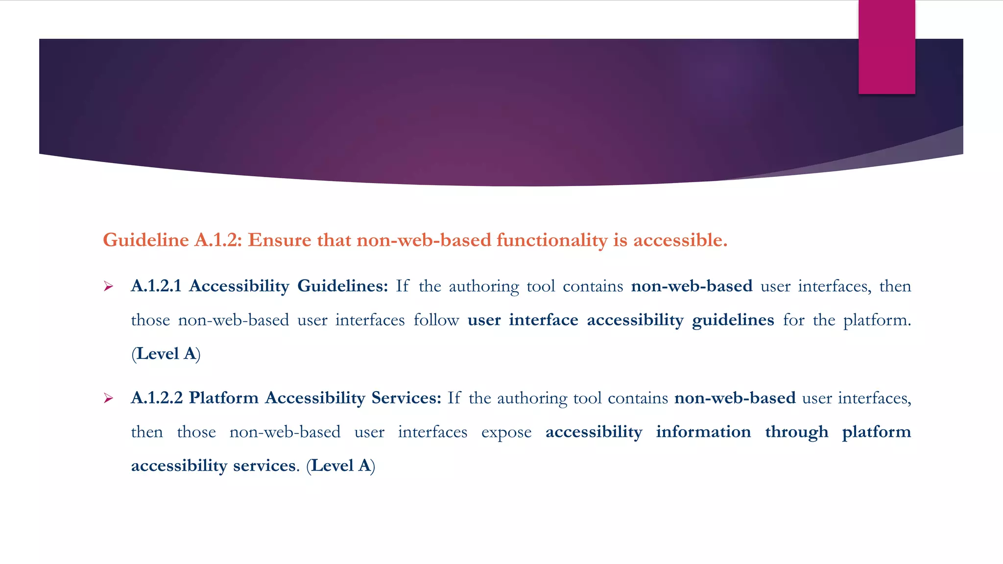 Guideline A.1.2: Ensure that non-web-based functionality is accessible.
 A.1.2.1 Accessibility Guidelines: If the authoring tool contains non-web-based user interfaces, then
those non-web-based user interfaces follow user interface accessibility guidelines for the platform.
(Level A)
 A.1.2.2 Platform Accessibility Services: If the authoring tool contains non-web-based user interfaces,
then those non-web-based user interfaces expose accessibility information through platform
accessibility services. (Level A)
 