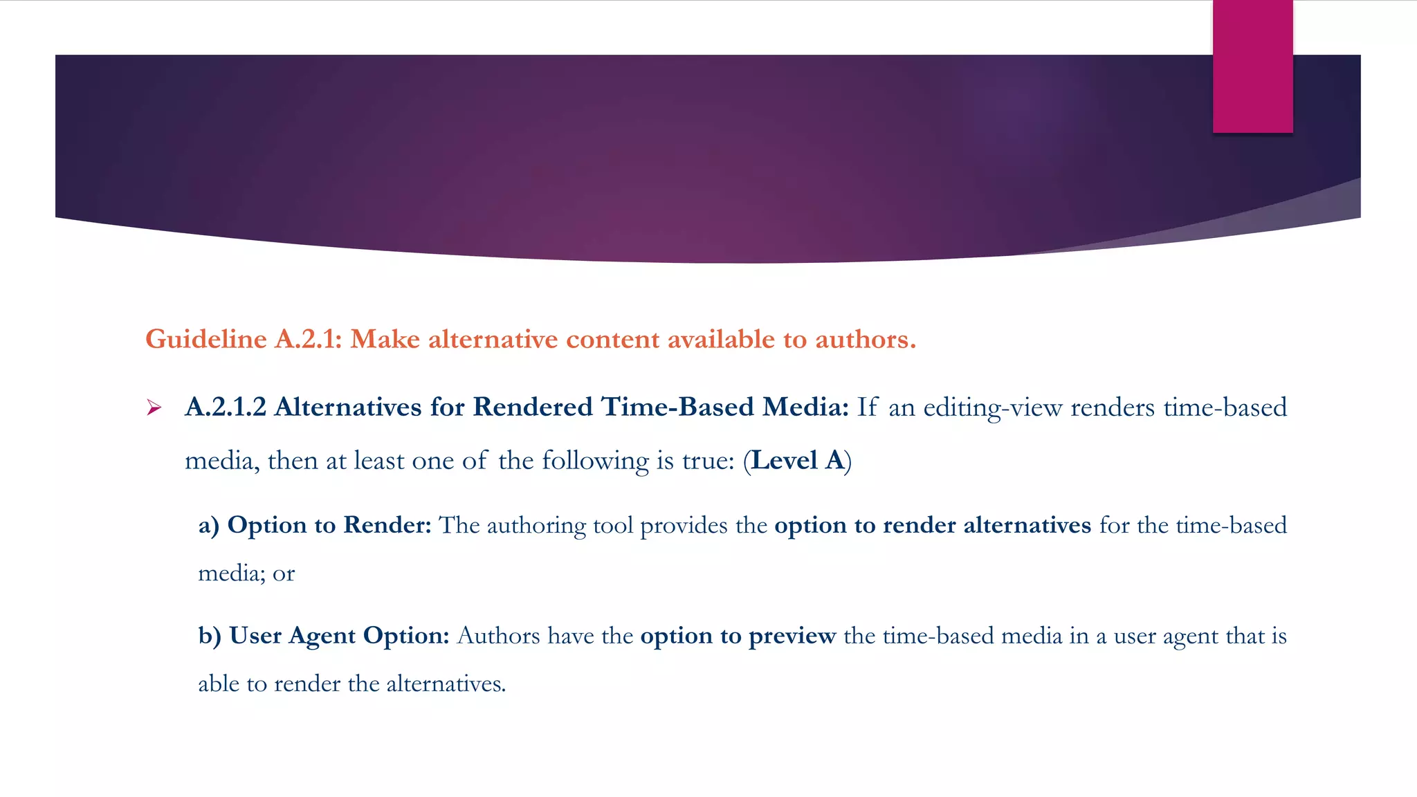Guideline A.2.1: Make alternative content available to authors.
 A.2.1.2 Alternatives for Rendered Time-Based Media: If an editing-view renders time-based
media, then at least one of the following is true: (Level A)
a) Option to Render: The authoring tool provides the option to render alternatives for the time-based
media; or
b) User Agent Option: Authors have the option to preview the time-based media in a user agent that is
able to render the alternatives.
 