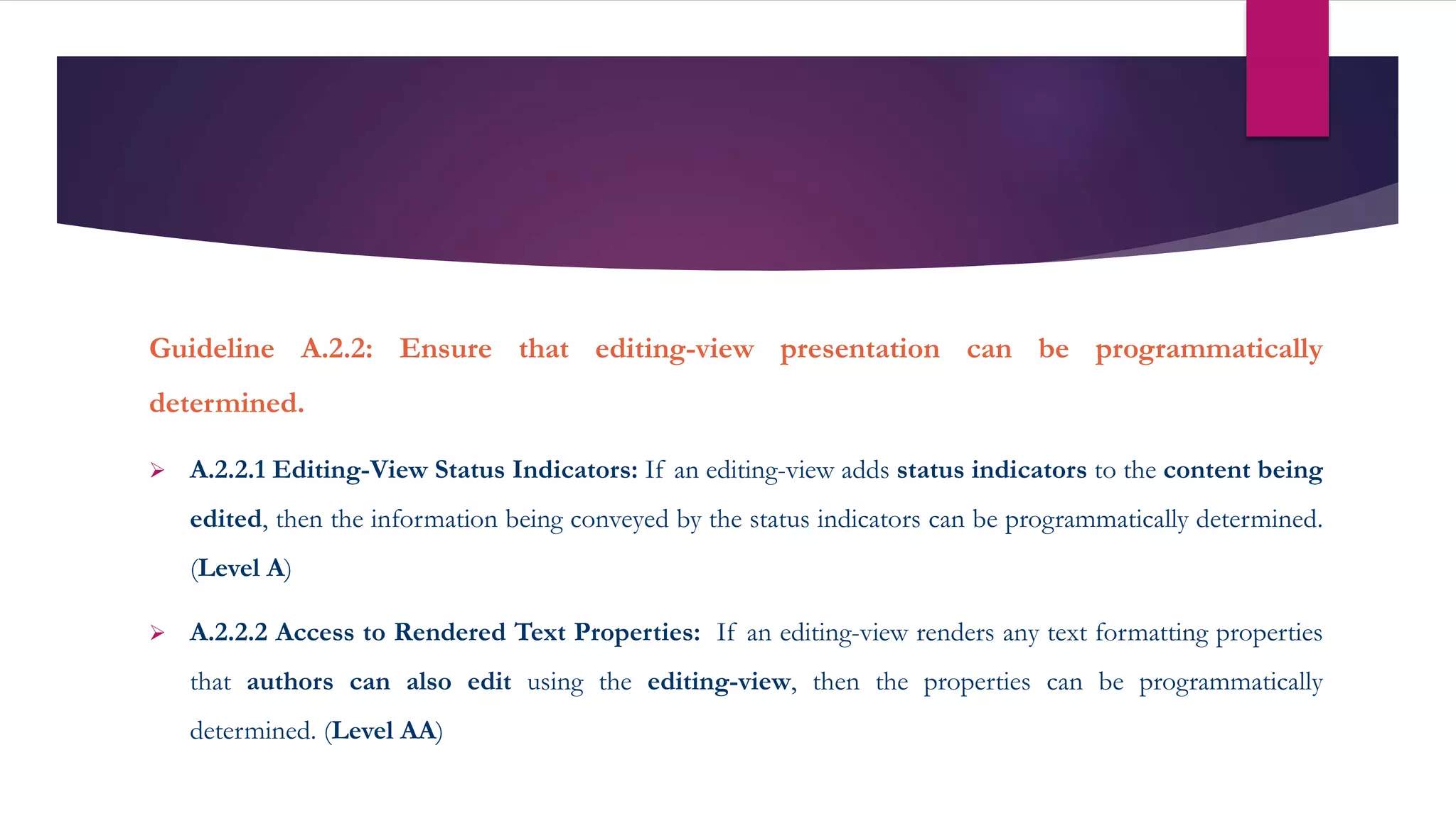 Guideline A.2.2: Ensure that editing-view presentation can be programmatically
determined.
 A.2.2.1 Editing-View Status Indicators: If an editing-view adds status indicators to the content being
edited, then the information being conveyed by the status indicators can be programmatically determined.
(Level A)
 A.2.2.2 Access to Rendered Text Properties: If an editing-view renders any text formatting properties
that authors can also edit using the editing-view, then the properties can be programmatically
determined. (Level AA)
 