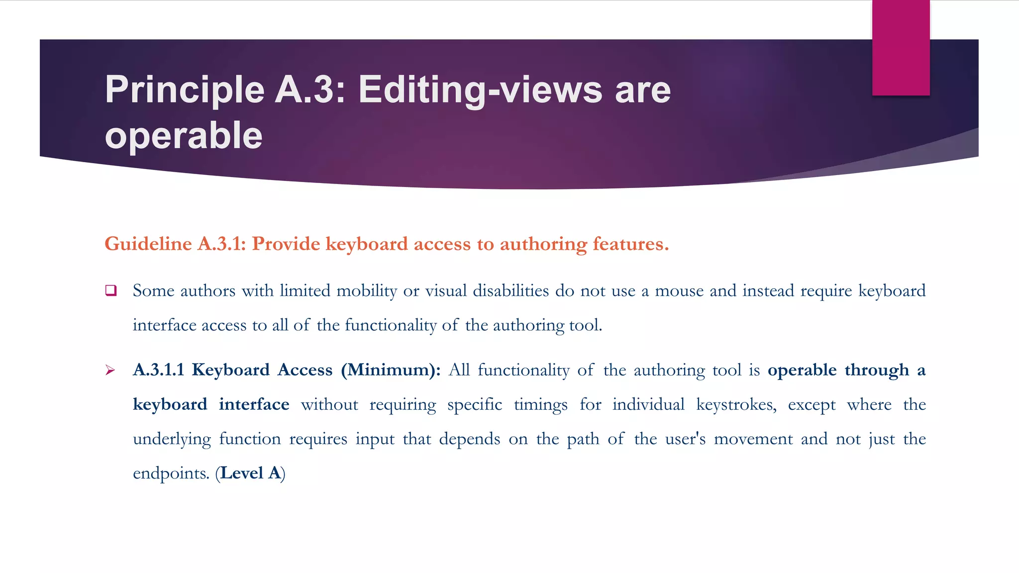 Principle A.3: Editing-views are
operable
Guideline A.3.1: Provide keyboard access to authoring features.
 Some authors with limited mobility or visual disabilities do not use a mouse and instead require keyboard
interface access to all of the functionality of the authoring tool.
 A.3.1.1 Keyboard Access (Minimum): All functionality of the authoring tool is operable through a
keyboard interface without requiring specific timings for individual keystrokes, except where the
underlying function requires input that depends on the path of the user's movement and not just the
endpoints. (Level A)
 