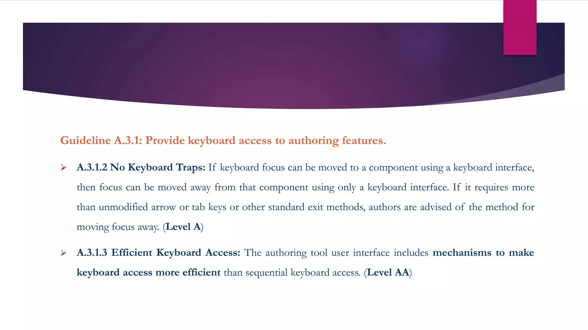 Guideline A.3.1: Provide keyboard access to authoring features.
 A.3.1.2 No Keyboard Traps: If keyboard focus can be moved to a component using a keyboard interface,
then focus can be moved away from that component using only a keyboard interface. If it requires more
than unmodified arrow or tab keys or other standard exit methods, authors are advised of the method for
moving focus away. (Level A)
 A.3.1.3 Efficient Keyboard Access: The authoring tool user interface includes mechanisms to make
keyboard access more efficient than sequential keyboard access. (Level AA)
 