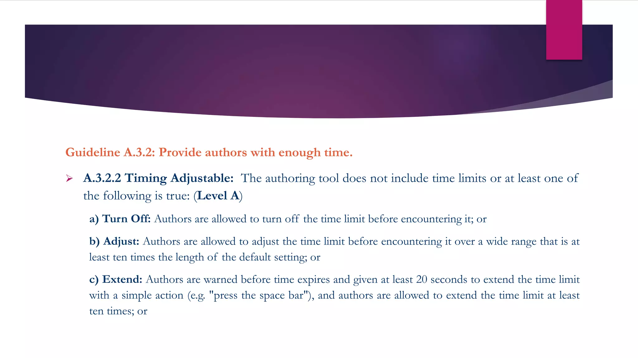 Guideline A.3.2: Provide authors with enough time.
 A.3.2.2 Timing Adjustable: The authoring tool does not include time limits or at least one of
the following is true: (Level A)
a) Turn Off: Authors are allowed to turn off the time limit before encountering it; or
b) Adjust: Authors are allowed to adjust the time limit before encountering it over a wide range that is at
least ten times the length of the default setting; or
c) Extend: Authors are warned before time expires and given at least 20 seconds to extend the time limit
with a simple action (e.g. "press the space bar"), and authors are allowed to extend the time limit at least
ten times; or
 