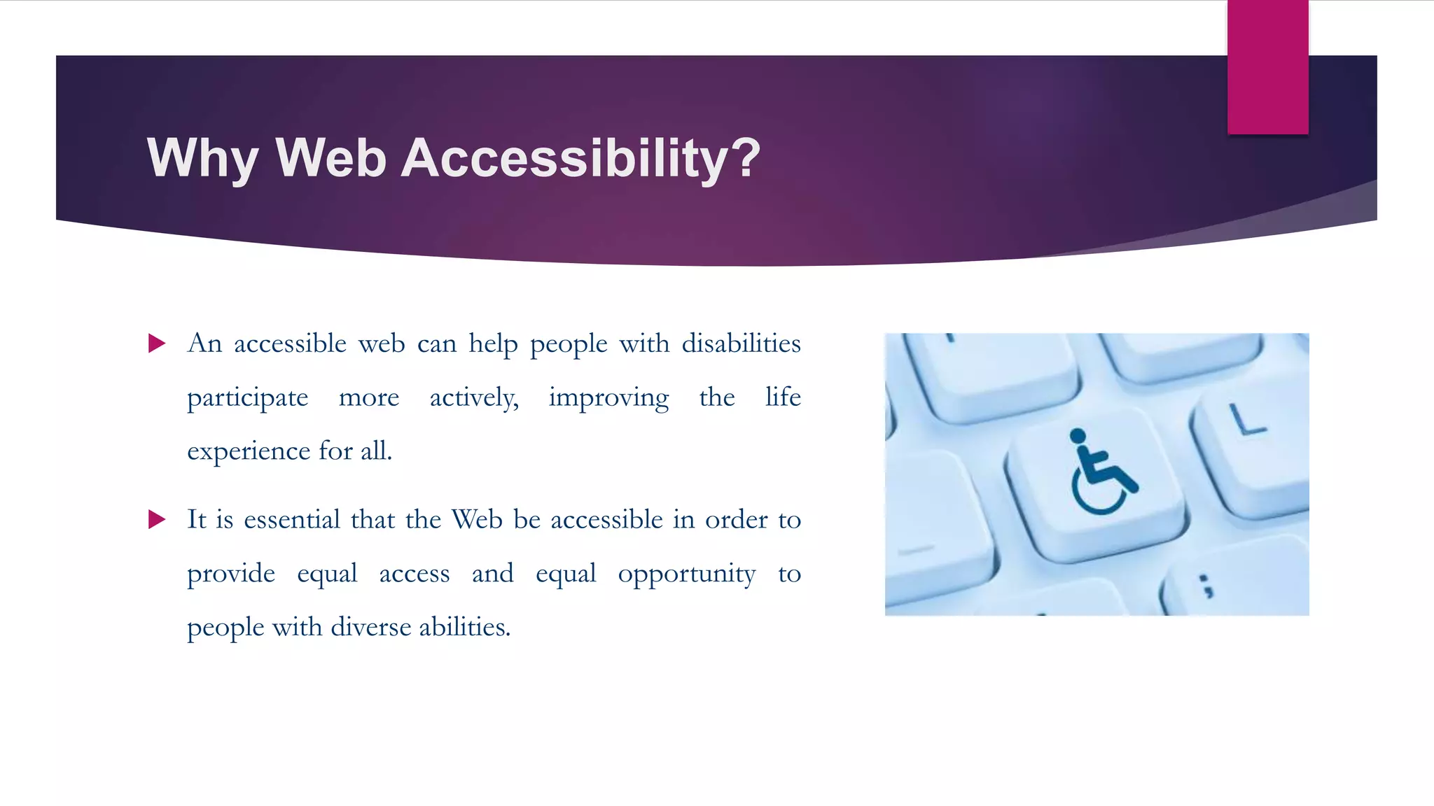 Why Web Accessibility?
 An accessible web can help people with disabilities
participate more actively, improving the life
experience for all.
 It is essential that the Web be accessible in order to
provide equal access and equal opportunity to
people with diverse abilities.
 