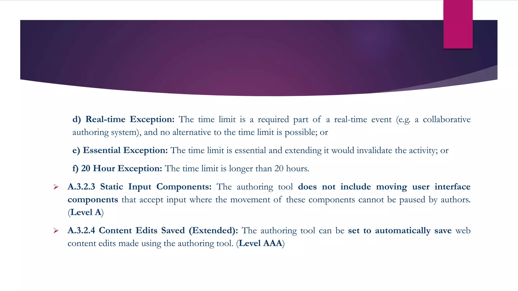d) Real-time Exception: The time limit is a required part of a real-time event (e.g. a collaborative
authoring system), and no alternative to the time limit is possible; or
e) Essential Exception: The time limit is essential and extending it would invalidate the activity; or
f) 20 Hour Exception: The time limit is longer than 20 hours.
 A.3.2.3 Static Input Components: The authoring tool does not include moving user interface
components that accept input where the movement of these components cannot be paused by authors.
(Level A)
 A.3.2.4 Content Edits Saved (Extended): The authoring tool can be set to automatically save web
content edits made using the authoring tool. (Level AAA)
 