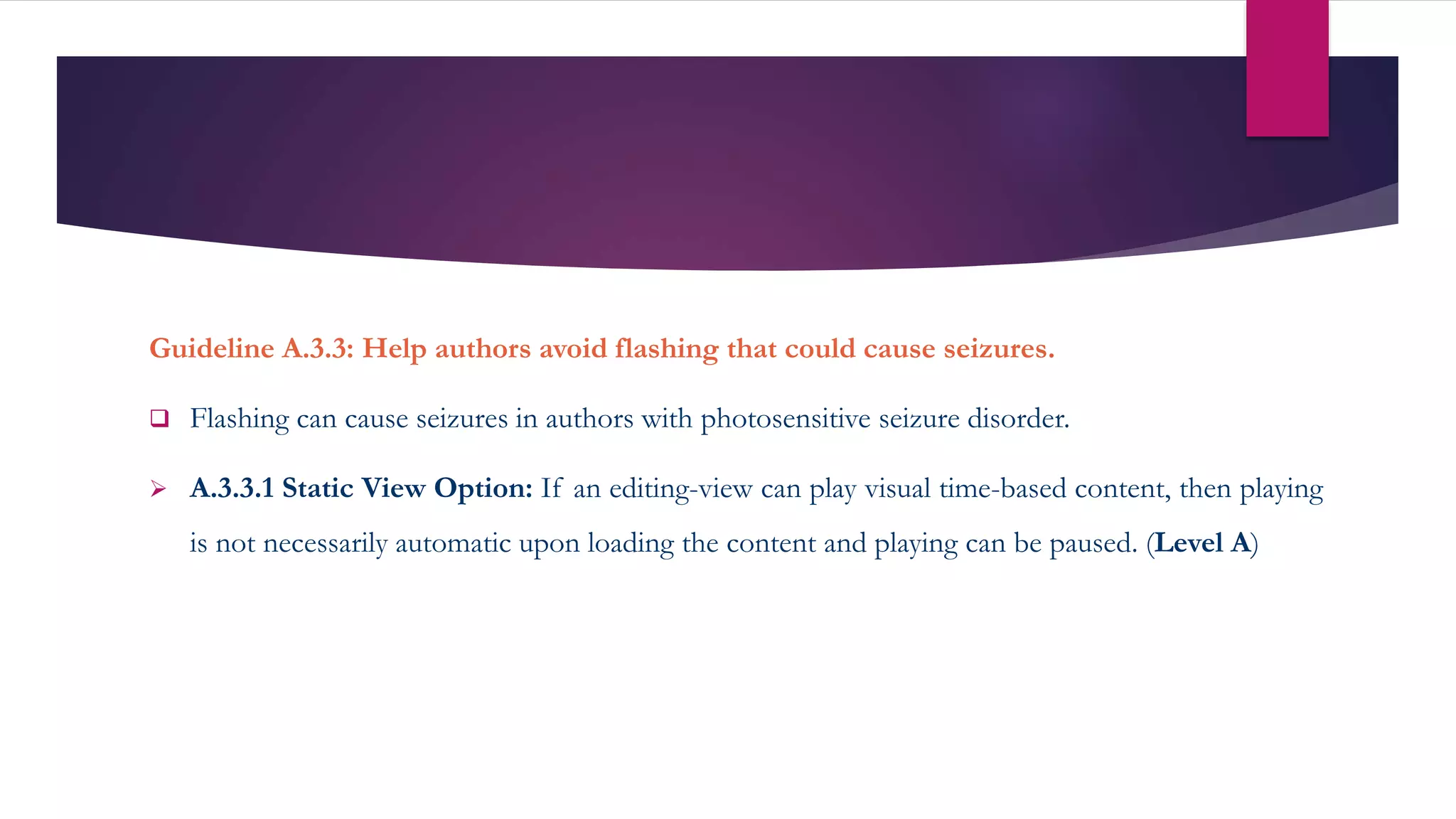 Guideline A.3.3: Help authors avoid flashing that could cause seizures.
 Flashing can cause seizures in authors with photosensitive seizure disorder.
 A.3.3.1 Static View Option: If an editing-view can play visual time-based content, then playing
is not necessarily automatic upon loading the content and playing can be paused. (Level A)
 