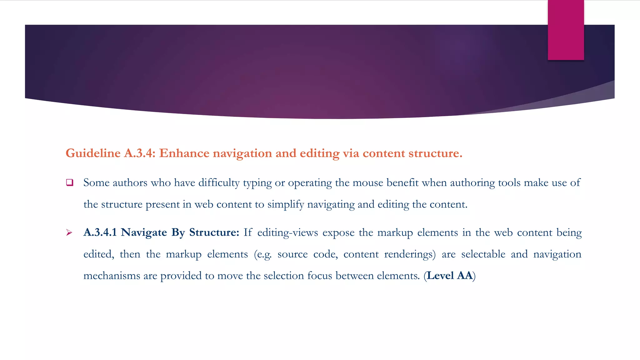 Guideline A.3.4: Enhance navigation and editing via content structure.
 Some authors who have difficulty typing or operating the mouse benefit when authoring tools make use of
the structure present in web content to simplify navigating and editing the content.
 A.3.4.1 Navigate By Structure: If editing-views expose the markup elements in the web content being
edited, then the markup elements (e.g. source code, content renderings) are selectable and navigation
mechanisms are provided to move the selection focus between elements. (Level AA)
 