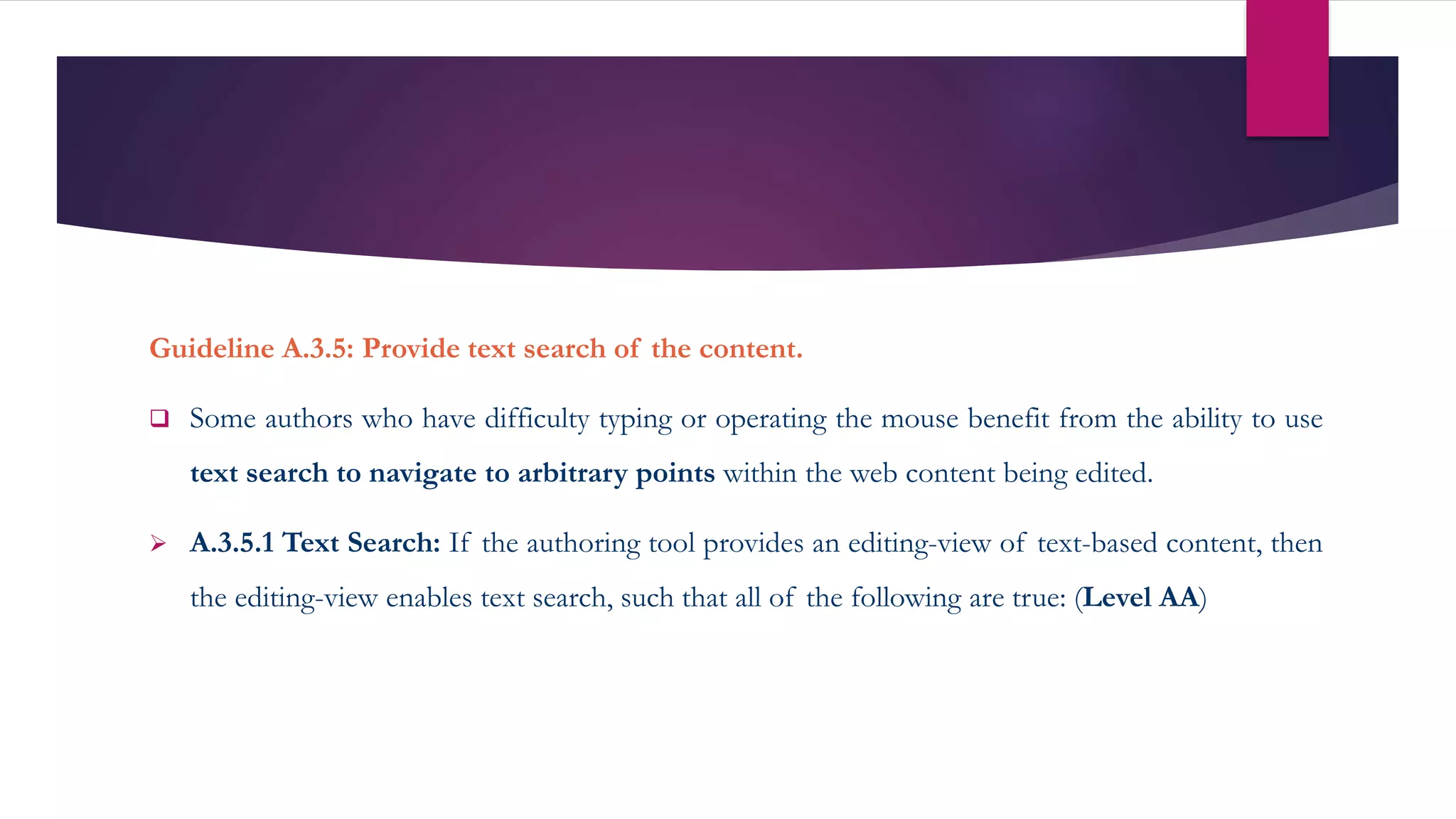 Guideline A.3.5: Provide text search of the content.
 Some authors who have difficulty typing or operating the mouse benefit from the ability to use
text search to navigate to arbitrary points within the web content being edited.
 A.3.5.1 Text Search: If the authoring tool provides an editing-view of text-based content, then
the editing-view enables text search, such that all of the following are true: (Level AA)
 