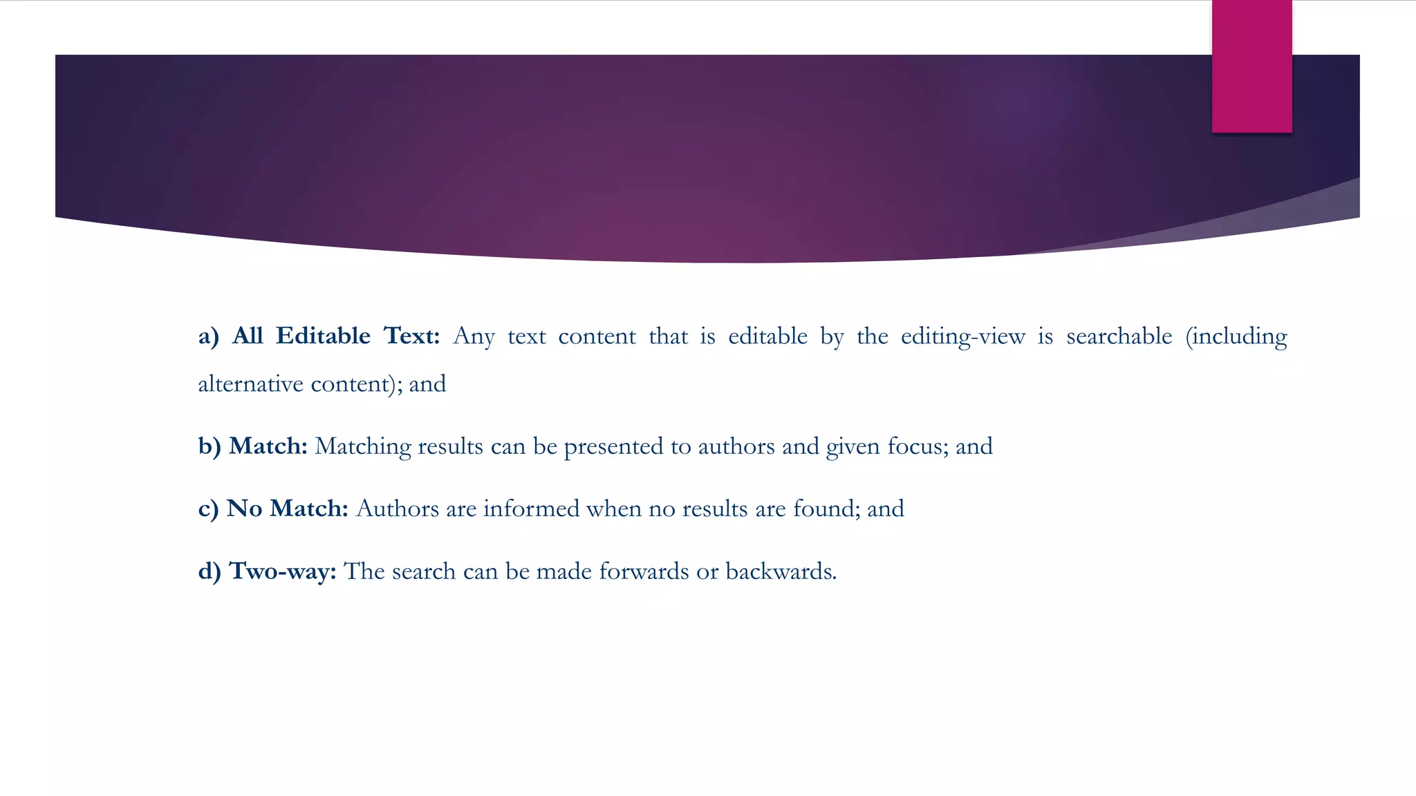 a) All Editable Text: Any text content that is editable by the editing-view is searchable (including
alternative content); and
b) Match: Matching results can be presented to authors and given focus; and
c) No Match: Authors are informed when no results are found; and
d) Two-way: The search can be made forwards or backwards.
 