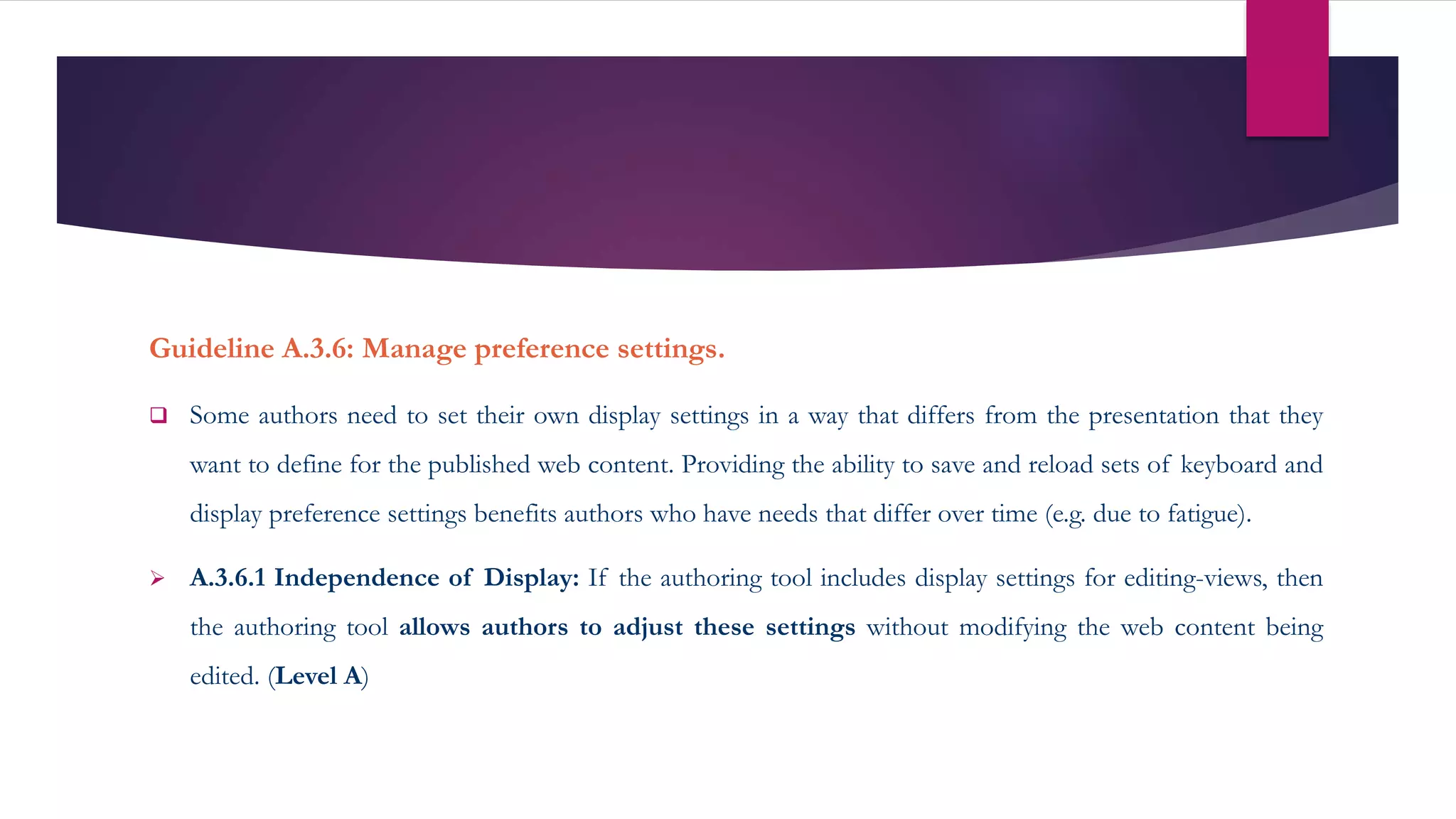Guideline A.3.6: Manage preference settings.
 Some authors need to set their own display settings in a way that differs from the presentation that they
want to define for the published web content. Providing the ability to save and reload sets of keyboard and
display preference settings benefits authors who have needs that differ over time (e.g. due to fatigue).
 A.3.6.1 Independence of Display: If the authoring tool includes display settings for editing-views, then
the authoring tool allows authors to adjust these settings without modifying the web content being
edited. (Level A)
 