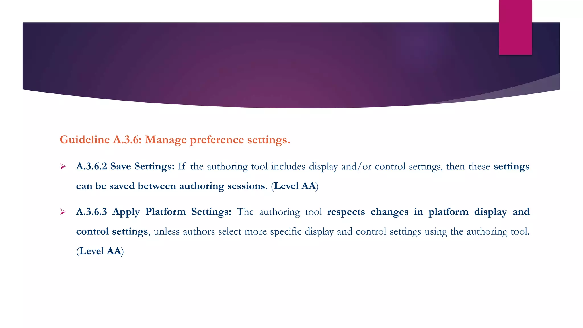 Guideline A.3.6: Manage preference settings.
 A.3.6.2 Save Settings: If the authoring tool includes display and/or control settings, then these settings
can be saved between authoring sessions. (Level AA)
 A.3.6.3 Apply Platform Settings: The authoring tool respects changes in platform display and
control settings, unless authors select more specific display and control settings using the authoring tool.
(Level AA)
 