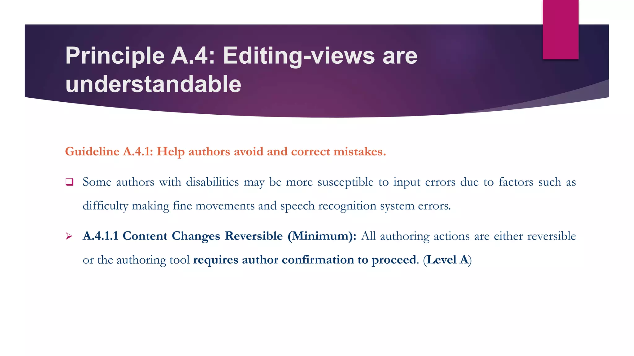 Principle A.4: Editing-views are
understandable
Guideline A.4.1: Help authors avoid and correct mistakes.
 Some authors with disabilities may be more susceptible to input errors due to factors such as
difficulty making fine movements and speech recognition system errors.
 A.4.1.1 Content Changes Reversible (Minimum): All authoring actions are either reversible
or the authoring tool requires author confirmation to proceed. (Level A)
 