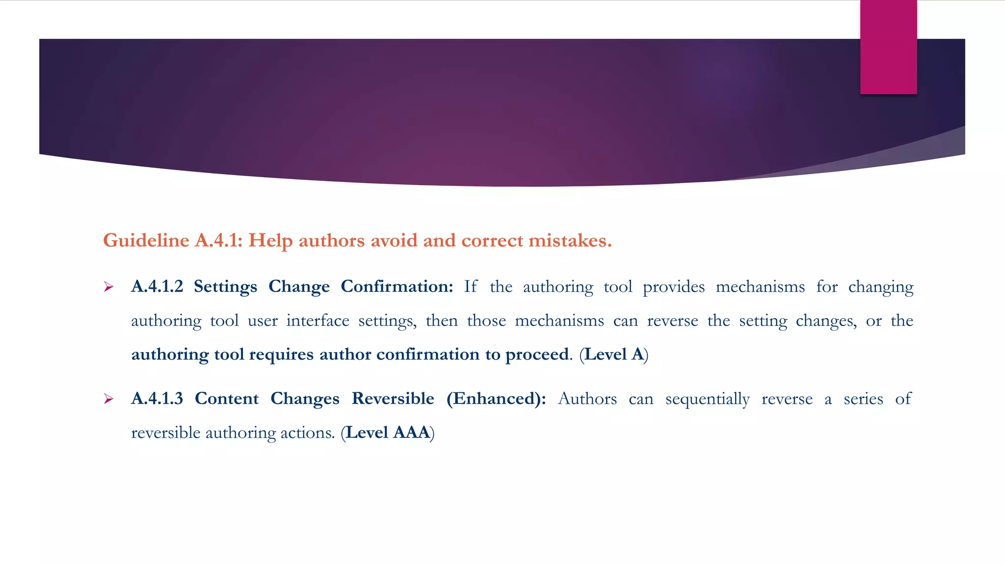 Guideline A.4.1: Help authors avoid and correct mistakes.
 A.4.1.2 Settings Change Confirmation: If the authoring tool provides mechanisms for changing
authoring tool user interface settings, then those mechanisms can reverse the setting changes, or the
authoring tool requires author confirmation to proceed. (Level A)
 A.4.1.3 Content Changes Reversible (Enhanced): Authors can sequentially reverse a series of
reversible authoring actions. (Level AAA)
 