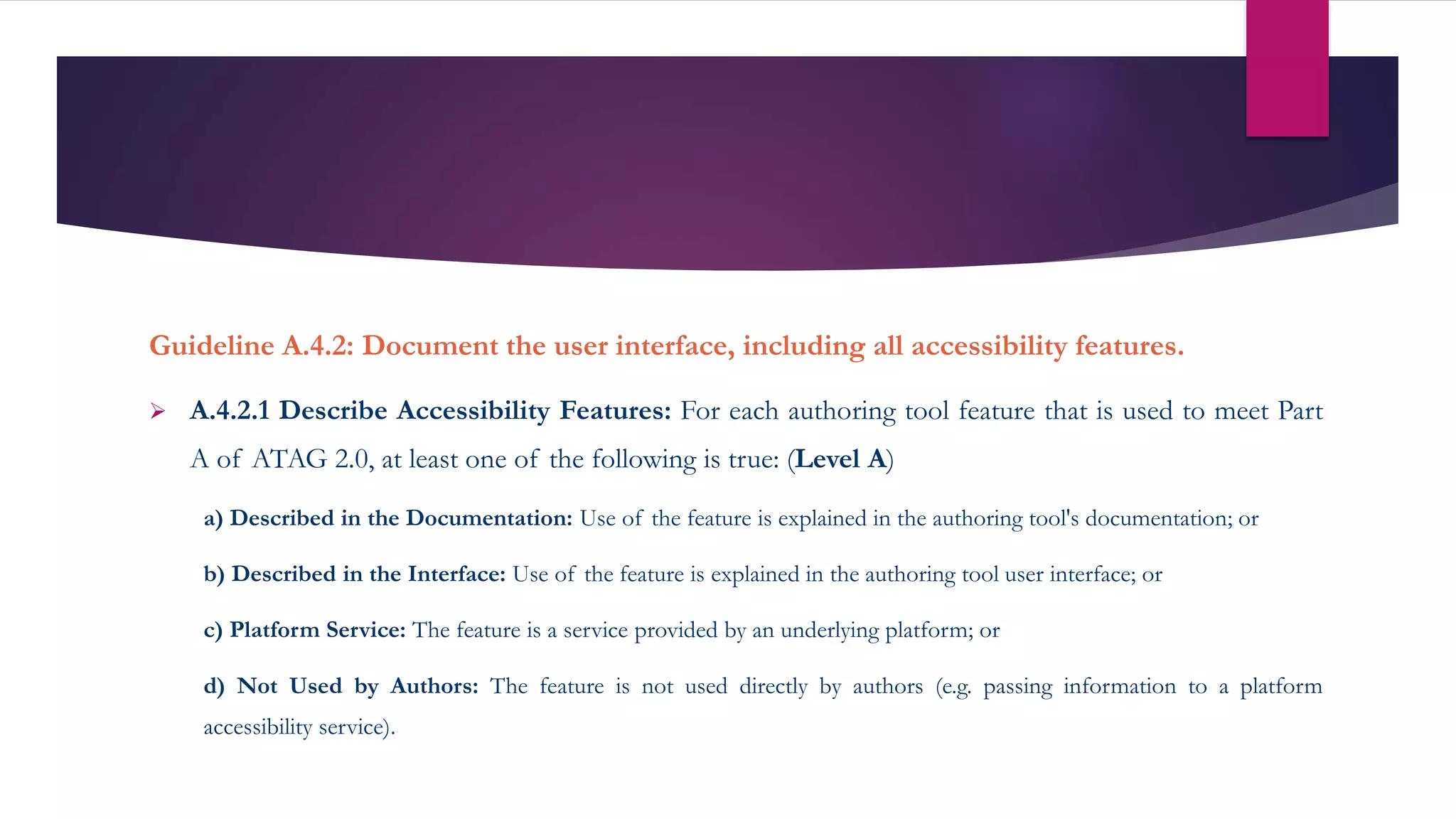 Guideline A.4.2: Document the user interface, including all accessibility features.
 A.4.2.1 Describe Accessibility Features: For each authoring tool feature that is used to meet Part
A of ATAG 2.0, at least one of the following is true: (Level A)
a) Described in the Documentation: Use of the feature is explained in the authoring tool's documentation; or
b) Described in the Interface: Use of the feature is explained in the authoring tool user interface; or
c) Platform Service: The feature is a service provided by an underlying platform; or
d) Not Used by Authors: The feature is not used directly by authors (e.g. passing information to a platform
accessibility service).
 