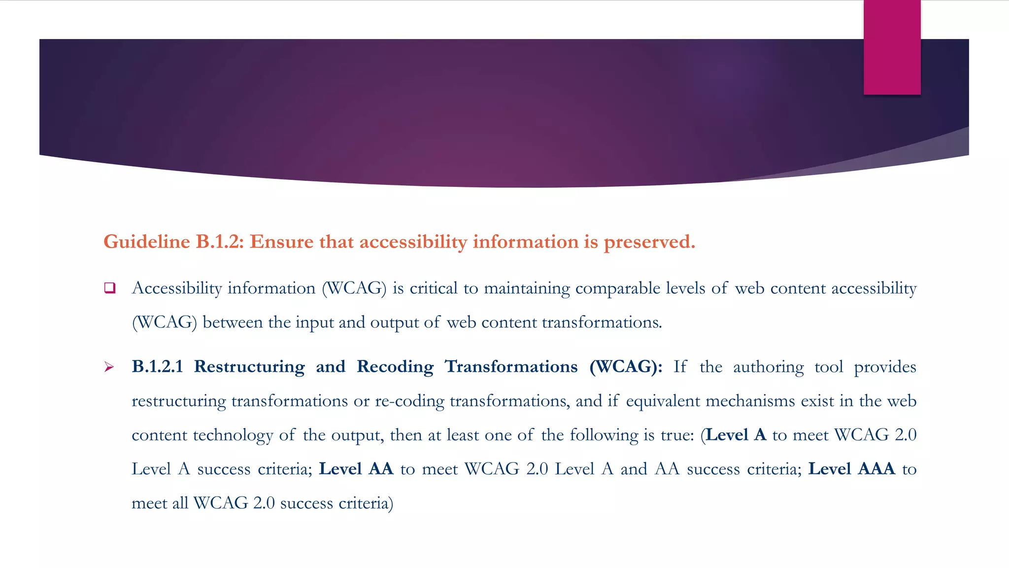 Guideline B.1.2: Ensure that accessibility information is preserved.
 Accessibility information (WCAG) is critical to maintaining comparable levels of web content accessibility
(WCAG) between the input and output of web content transformations.
 B.1.2.1 Restructuring and Recoding Transformations (WCAG): If the authoring tool provides
restructuring transformations or re-coding transformations, and if equivalent mechanisms exist in the web
content technology of the output, then at least one of the following is true: (Level A to meet WCAG 2.0
Level A success criteria; Level AA to meet WCAG 2.0 Level A and AA success criteria; Level AAA to
meet all WCAG 2.0 success criteria)
 