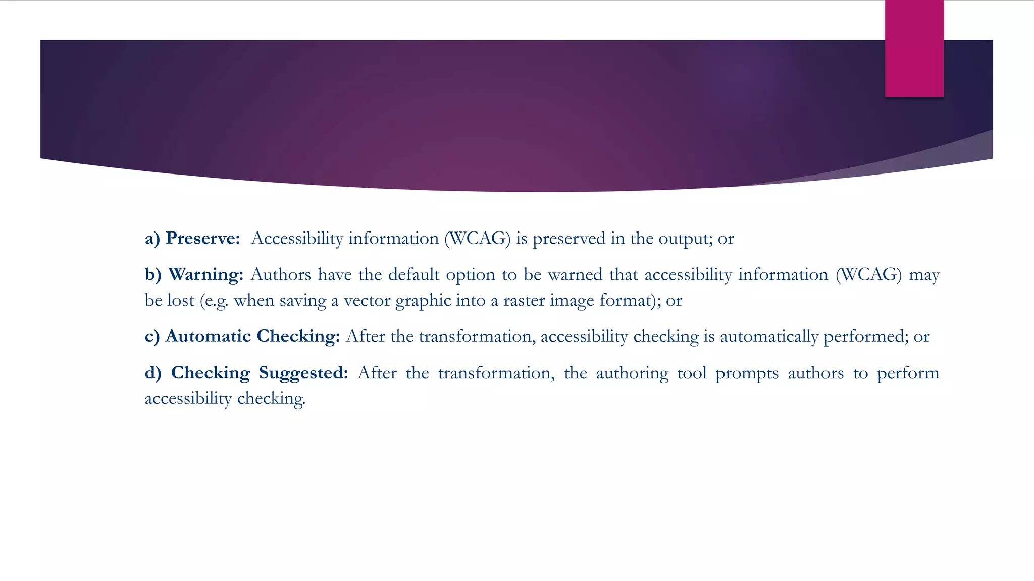 a) Preserve: Accessibility information (WCAG) is preserved in the output; or
b) Warning: Authors have the default option to be warned that accessibility information (WCAG) may
be lost (e.g. when saving a vector graphic into a raster image format); or
c) Automatic Checking: After the transformation, accessibility checking is automatically performed; or
d) Checking Suggested: After the transformation, the authoring tool prompts authors to perform
accessibility checking.
 