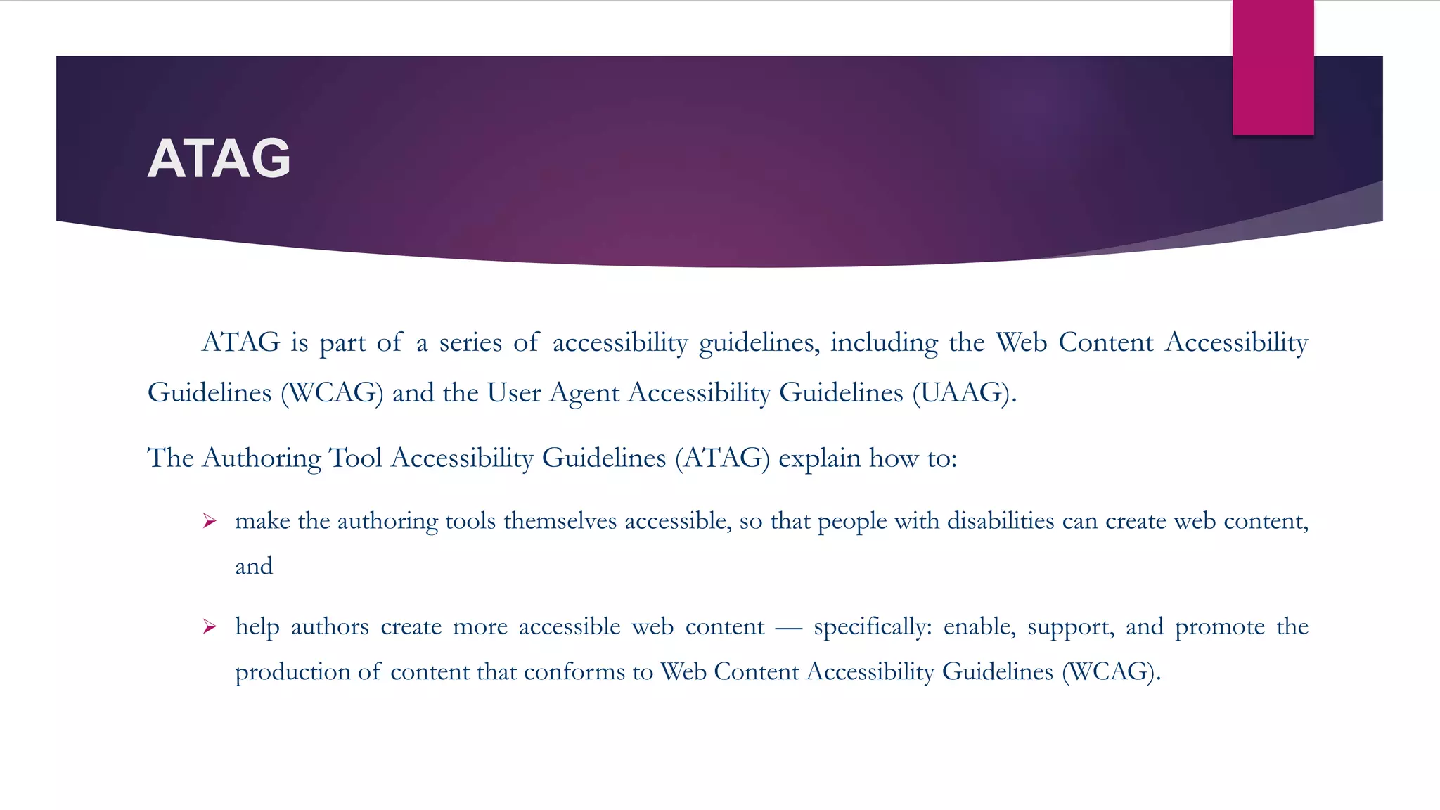 ATAG
ATAG is part of a series of accessibility guidelines, including the Web Content Accessibility
Guidelines (WCAG) and the User Agent Accessibility Guidelines (UAAG).
The Authoring Tool Accessibility Guidelines (ATAG) explain how to:
 make the authoring tools themselves accessible, so that people with disabilities can create web content,
and
 help authors create more accessible web content — specifically: enable, support, and promote the
production of content that conforms to Web Content Accessibility Guidelines (WCAG).
 