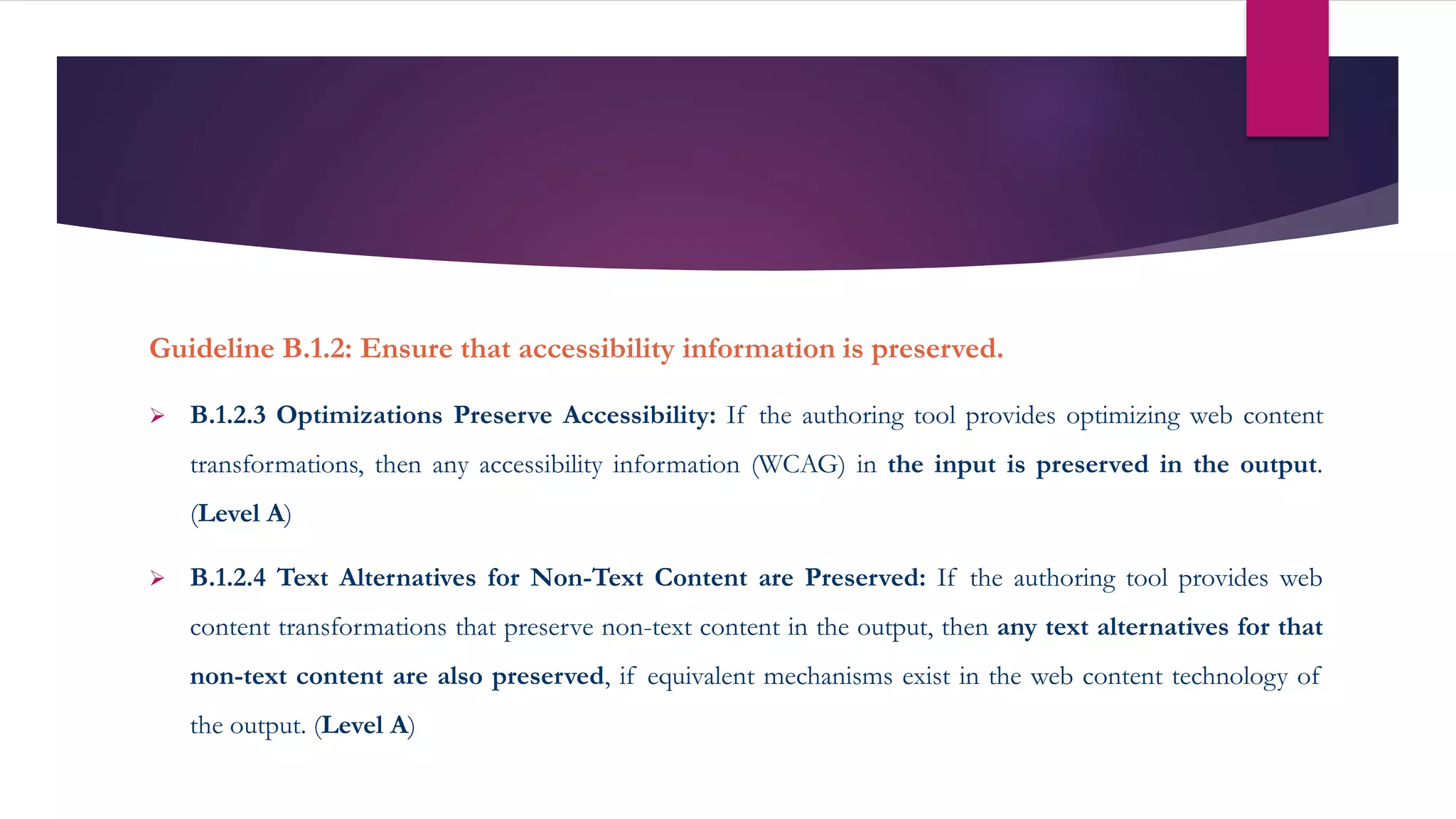Guideline B.1.2: Ensure that accessibility information is preserved.
 B.1.2.3 Optimizations Preserve Accessibility: If the authoring tool provides optimizing web content
transformations, then any accessibility information (WCAG) in the input is preserved in the output.
(Level A)
 B.1.2.4 Text Alternatives for Non-Text Content are Preserved: If the authoring tool provides web
content transformations that preserve non-text content in the output, then any text alternatives for that
non-text content are also preserved, if equivalent mechanisms exist in the web content technology of
the output. (Level A)
 