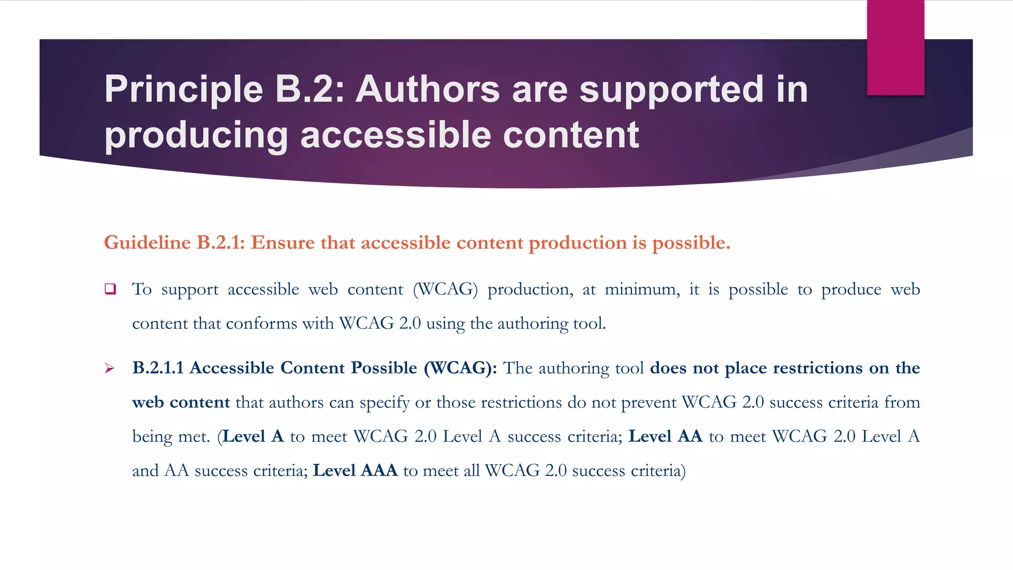 Principle B.2: Authors are supported in
producing accessible content
Guideline B.2.1: Ensure that accessible content production is possible.
 To support accessible web content (WCAG) production, at minimum, it is possible to produce web
content that conforms with WCAG 2.0 using the authoring tool.
 B.2.1.1 Accessible Content Possible (WCAG): The authoring tool does not place restrictions on the
web content that authors can specify or those restrictions do not prevent WCAG 2.0 success criteria from
being met. (Level A to meet WCAG 2.0 Level A success criteria; Level AA to meet WCAG 2.0 Level A
and AA success criteria; Level AAA to meet all WCAG 2.0 success criteria)
 