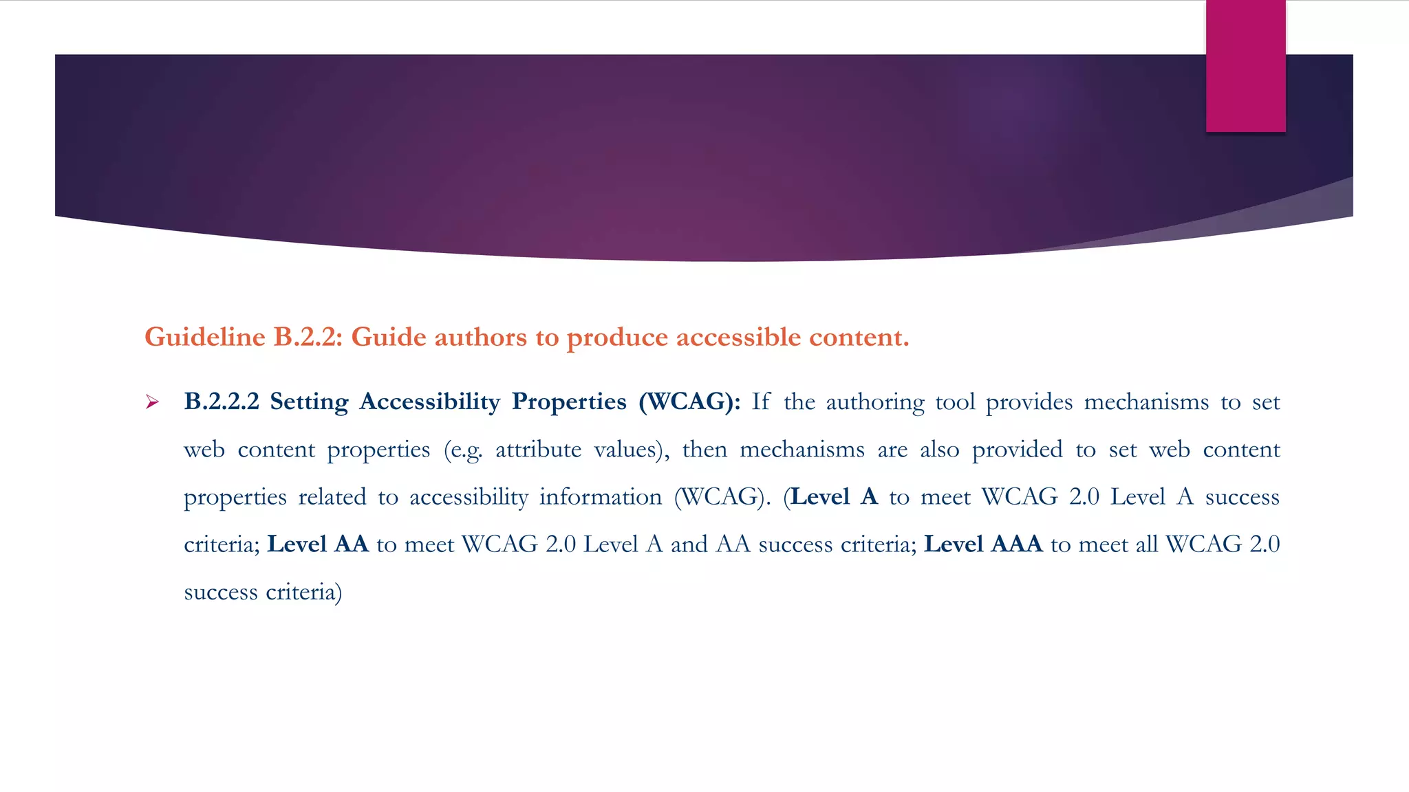Guideline B.2.2: Guide authors to produce accessible content.
 B.2.2.2 Setting Accessibility Properties (WCAG): If the authoring tool provides mechanisms to set
web content properties (e.g. attribute values), then mechanisms are also provided to set web content
properties related to accessibility information (WCAG). (Level A to meet WCAG 2.0 Level A success
criteria; Level AA to meet WCAG 2.0 Level A and AA success criteria; Level AAA to meet all WCAG 2.0
success criteria)
 