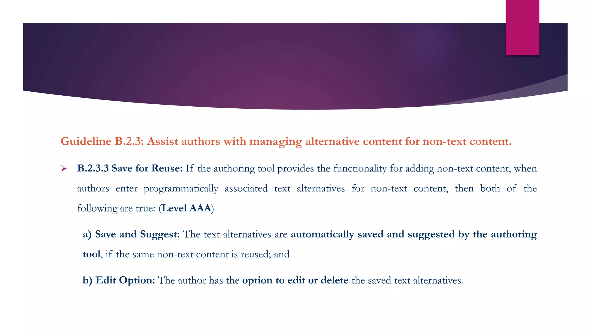 Guideline B.2.3: Assist authors with managing alternative content for non-text content.
 B.2.3.3 Save for Reuse: If the authoring tool provides the functionality for adding non-text content, when
authors enter programmatically associated text alternatives for non-text content, then both of the
following are true: (Level AAA)
a) Save and Suggest: The text alternatives are automatically saved and suggested by the authoring
tool, if the same non-text content is reused; and
b) Edit Option: The author has the option to edit or delete the saved text alternatives.
 