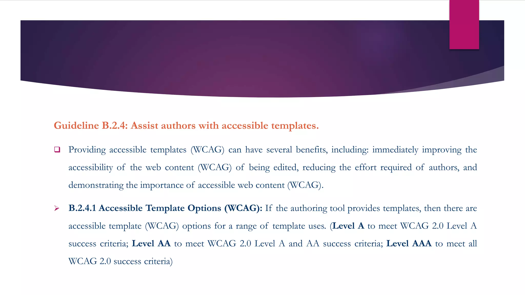 Guideline B.2.4: Assist authors with accessible templates.
 Providing accessible templates (WCAG) can have several benefits, including: immediately improving the
accessibility of the web content (WCAG) of being edited, reducing the effort required of authors, and
demonstrating the importance of accessible web content (WCAG).
 B.2.4.1 Accessible Template Options (WCAG): If the authoring tool provides templates, then there are
accessible template (WCAG) options for a range of template uses. (Level A to meet WCAG 2.0 Level A
success criteria; Level AA to meet WCAG 2.0 Level A and AA success criteria; Level AAA to meet all
WCAG 2.0 success criteria)
 
