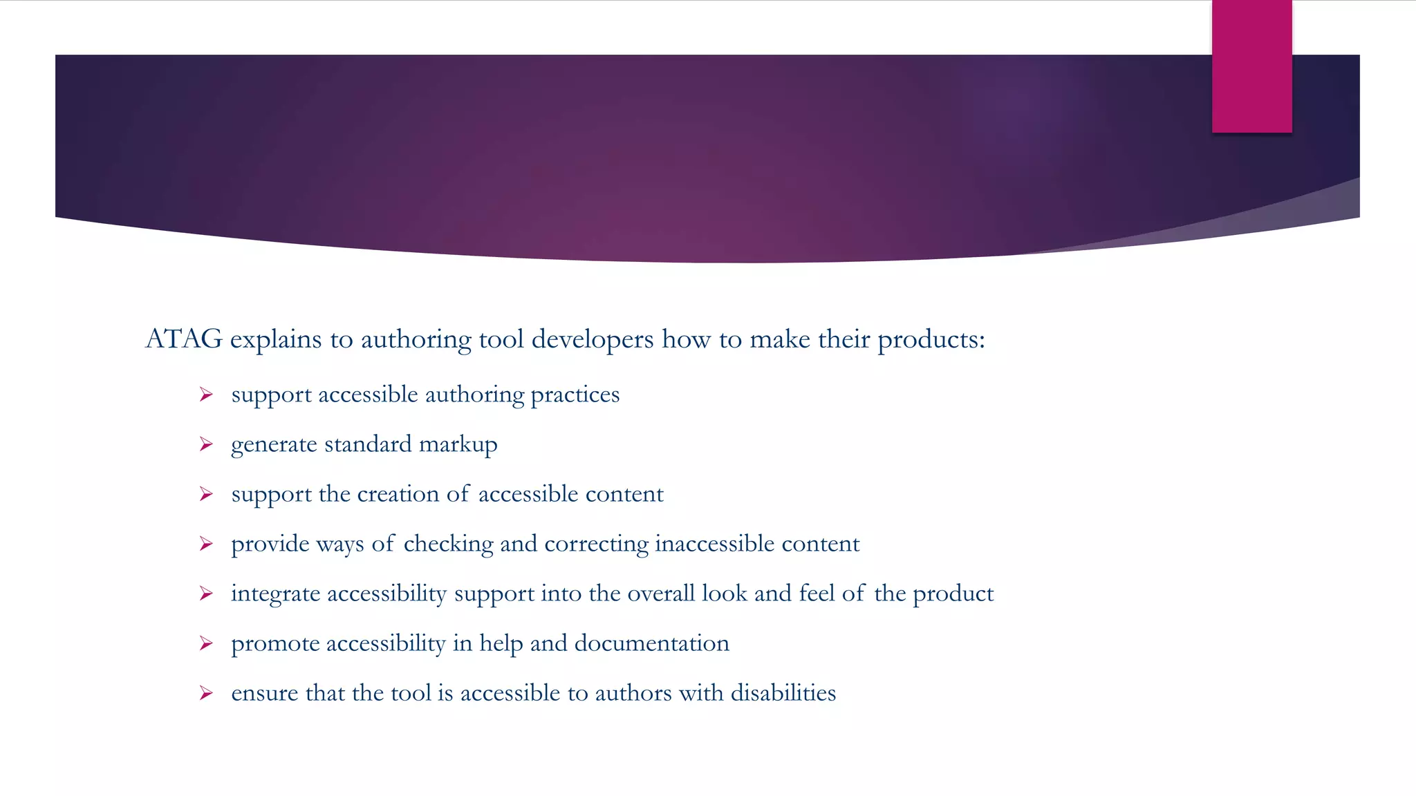ATAG explains to authoring tool developers how to make their products:
 support accessible authoring practices
 generate standard markup
 support the creation of accessible content
 provide ways of checking and correcting inaccessible content
 integrate accessibility support into the overall look and feel of the product
 promote accessibility in help and documentation
 ensure that the tool is accessible to authors with disabilities
 
