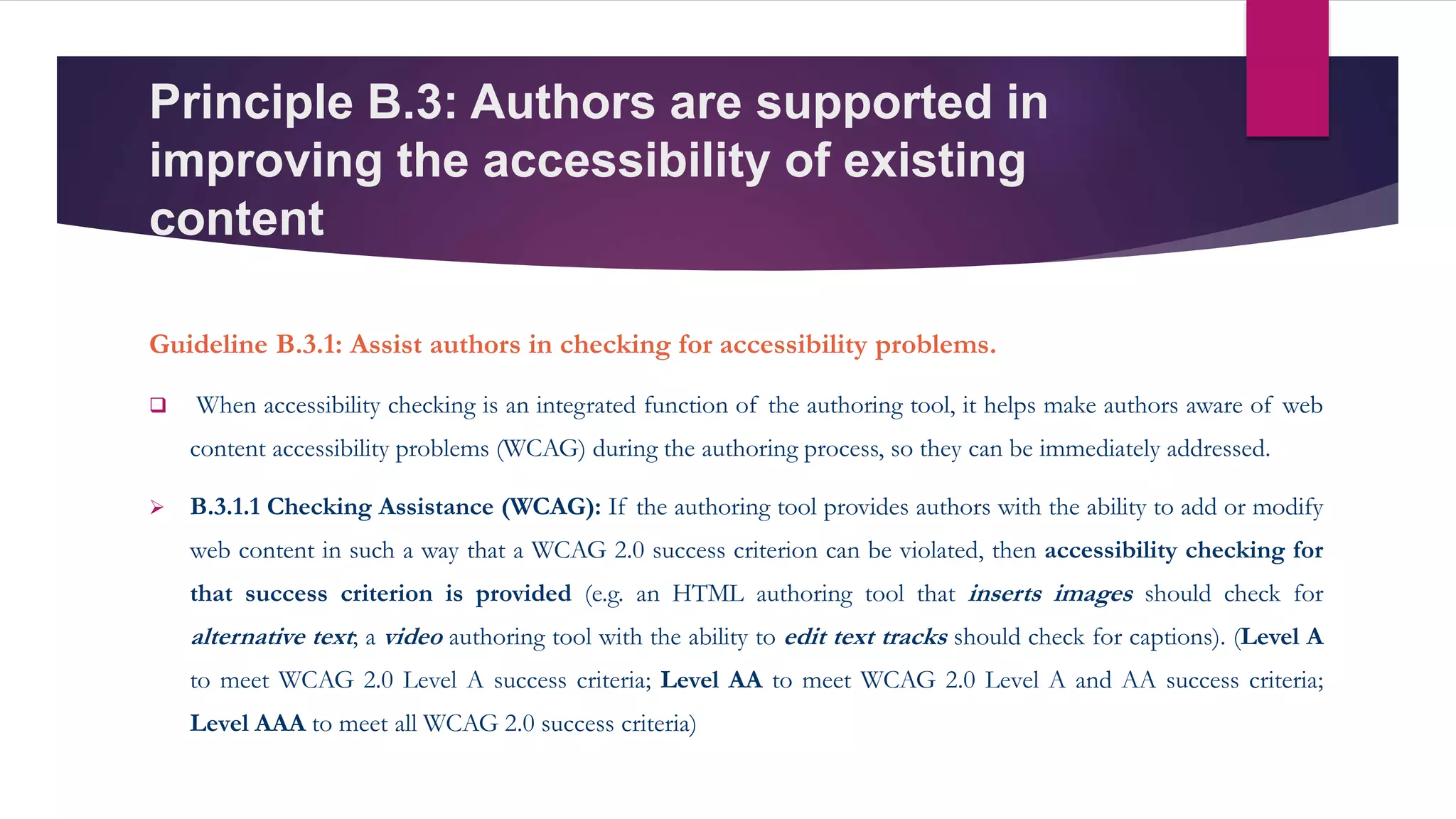 Principle B.3: Authors are supported in
improving the accessibility of existing
content
Guideline B.3.1: Assist authors in checking for accessibility problems.
 When accessibility checking is an integrated function of the authoring tool, it helps make authors aware of web
content accessibility problems (WCAG) during the authoring process, so they can be immediately addressed.
 B.3.1.1 Checking Assistance (WCAG): If the authoring tool provides authors with the ability to add or modify
web content in such a way that a WCAG 2.0 success criterion can be violated, then accessibility checking for
that success criterion is provided (e.g. an HTML authoring tool that inserts images should check for
alternative text; a video authoring tool with the ability to edit text tracks should check for captions). (Level A
to meet WCAG 2.0 Level A success criteria; Level AA to meet WCAG 2.0 Level A and AA success criteria;
Level AAA to meet all WCAG 2.0 success criteria)
 