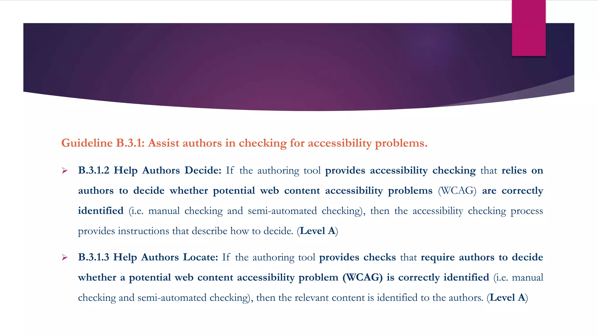 Guideline B.3.1: Assist authors in checking for accessibility problems.
 B.3.1.2 Help Authors Decide: If the authoring tool provides accessibility checking that relies on
authors to decide whether potential web content accessibility problems (WCAG) are correctly
identified (i.e. manual checking and semi-automated checking), then the accessibility checking process
provides instructions that describe how to decide. (Level A)
 B.3.1.3 Help Authors Locate: If the authoring tool provides checks that require authors to decide
whether a potential web content accessibility problem (WCAG) is correctly identified (i.e. manual
checking and semi-automated checking), then the relevant content is identified to the authors. (Level A)
 