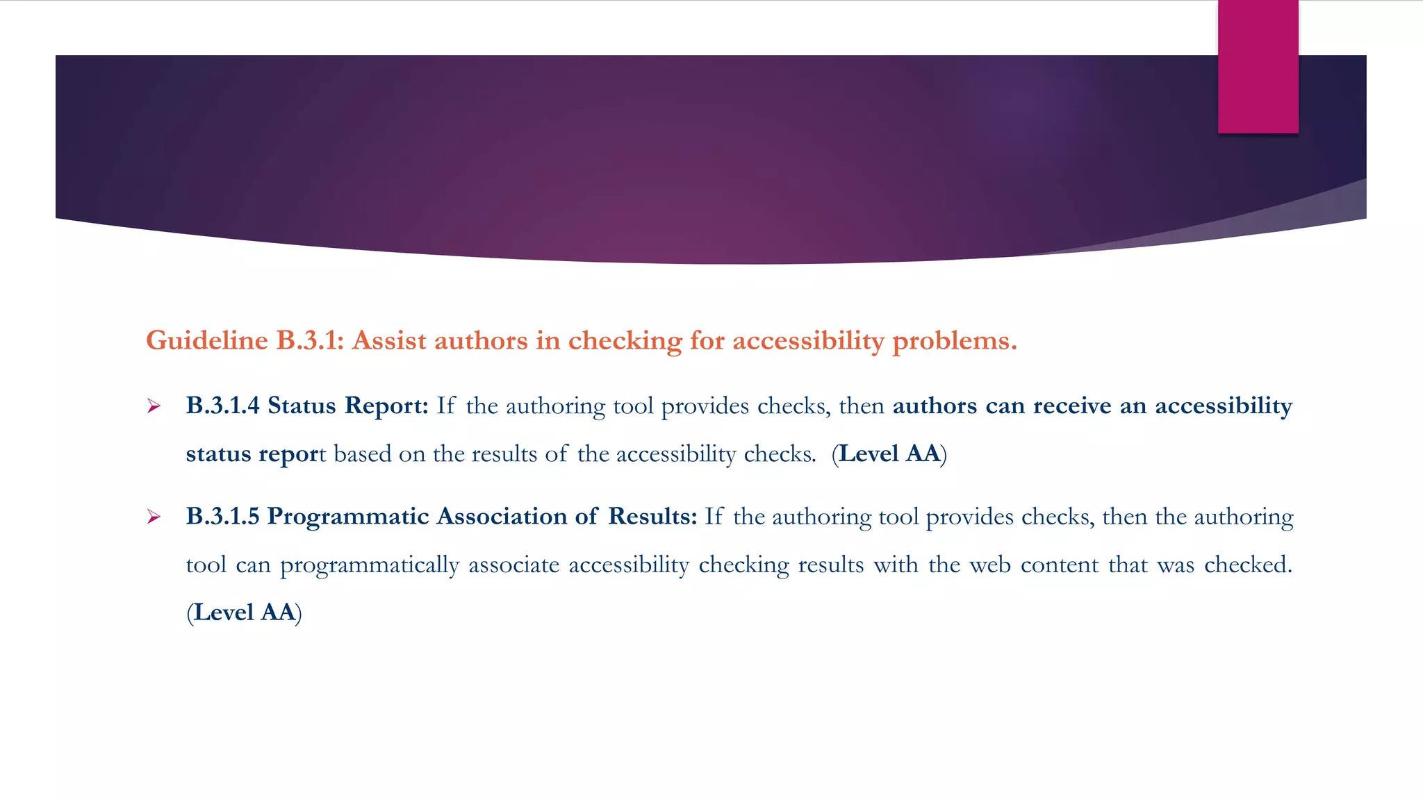 Guideline B.3.1: Assist authors in checking for accessibility problems.
 B.3.1.4 Status Report: If the authoring tool provides checks, then authors can receive an accessibility
status report based on the results of the accessibility checks. (Level AA)
 B.3.1.5 Programmatic Association of Results: If the authoring tool provides checks, then the authoring
tool can programmatically associate accessibility checking results with the web content that was checked.
(Level AA)
 