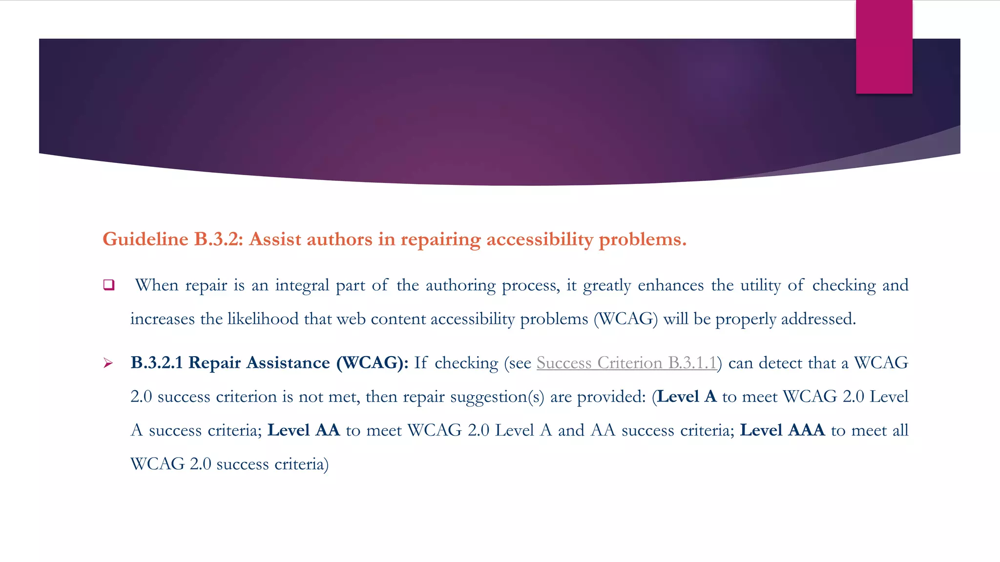Guideline B.3.2: Assist authors in repairing accessibility problems.
 When repair is an integral part of the authoring process, it greatly enhances the utility of checking and
increases the likelihood that web content accessibility problems (WCAG) will be properly addressed.
 B.3.2.1 Repair Assistance (WCAG): If checking (see Success Criterion B.3.1.1) can detect that a WCAG
2.0 success criterion is not met, then repair suggestion(s) are provided: (Level A to meet WCAG 2.0 Level
A success criteria; Level AA to meet WCAG 2.0 Level A and AA success criteria; Level AAA to meet all
WCAG 2.0 success criteria)
 