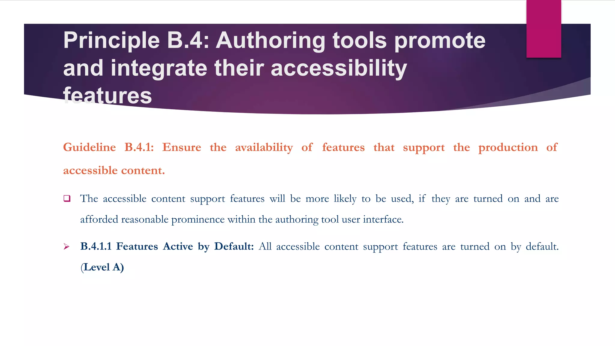 Principle B.4: Authoring tools promote
and integrate their accessibility
features
Guideline B.4.1: Ensure the availability of features that support the production of
accessible content.
 The accessible content support features will be more likely to be used, if they are turned on and are
afforded reasonable prominence within the authoring tool user interface.
 B.4.1.1 Features Active by Default: All accessible content support features are turned on by default.
(Level A)
 