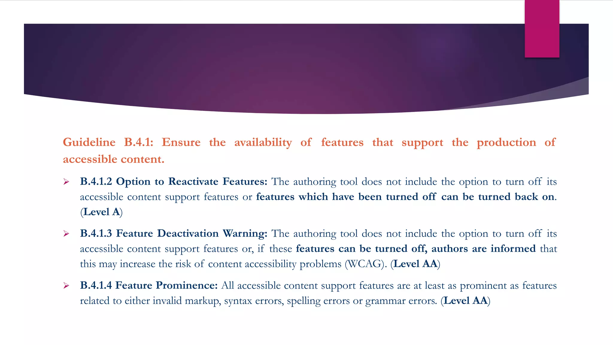 Guideline B.4.1: Ensure the availability of features that support the production of
accessible content.
 B.4.1.2 Option to Reactivate Features: The authoring tool does not include the option to turn off its
accessible content support features or features which have been turned off can be turned back on.
(Level A)
 B.4.1.3 Feature Deactivation Warning: The authoring tool does not include the option to turn off its
accessible content support features or, if these features can be turned off, authors are informed that
this may increase the risk of content accessibility problems (WCAG). (Level AA)
 B.4.1.4 Feature Prominence: All accessible content support features are at least as prominent as features
related to either invalid markup, syntax errors, spelling errors or grammar errors. (Level AA)
 
