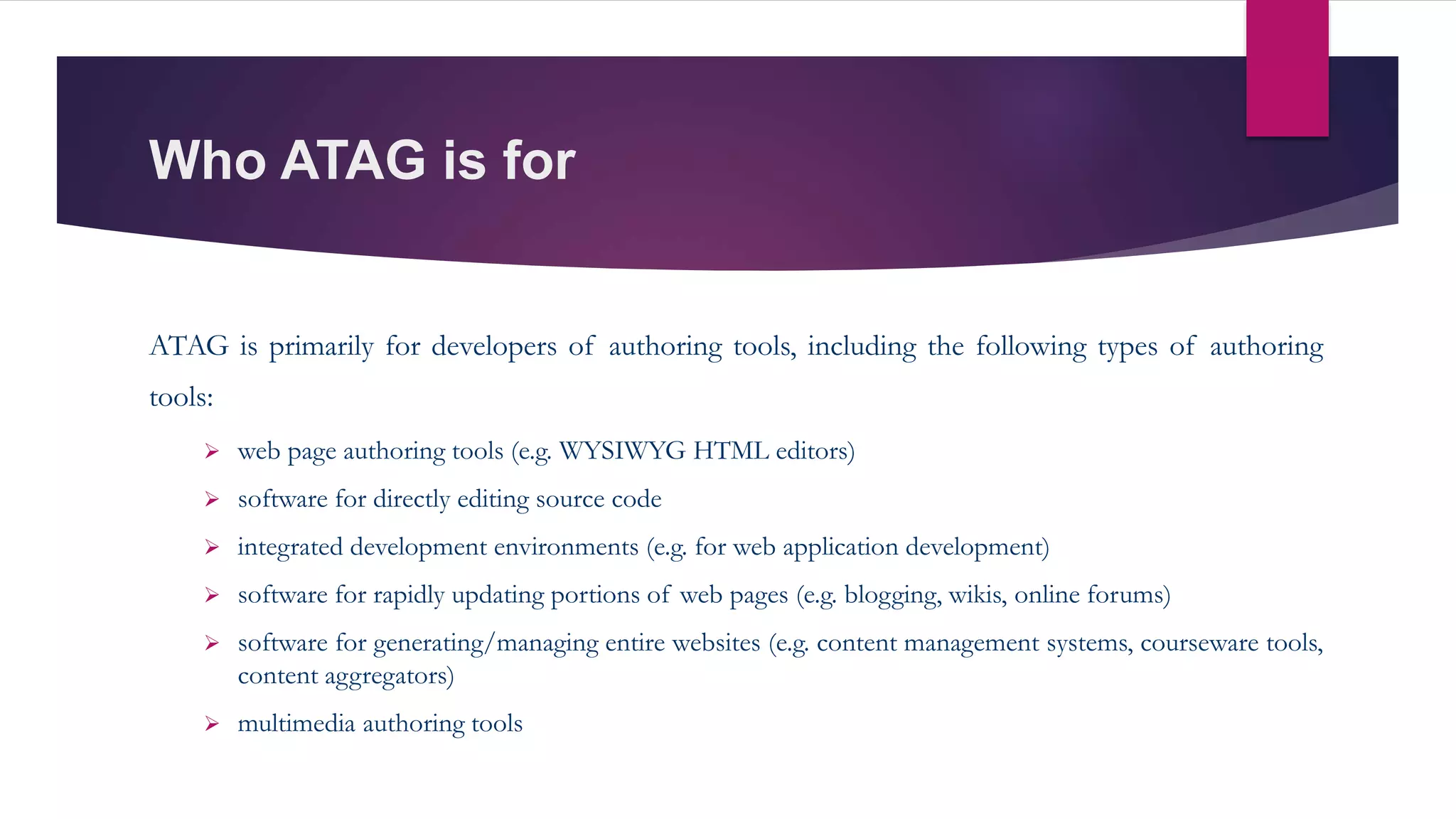 Who ATAG is for
ATAG is primarily for developers of authoring tools, including the following types of authoring
tools:
 web page authoring tools (e.g. WYSIWYG HTML editors)
 software for directly editing source code
 integrated development environments (e.g. for web application development)
 software for rapidly updating portions of web pages (e.g. blogging, wikis, online forums)
 software for generating/managing entire websites (e.g. content management systems, courseware tools,
content aggregators)
 multimedia authoring tools
 
