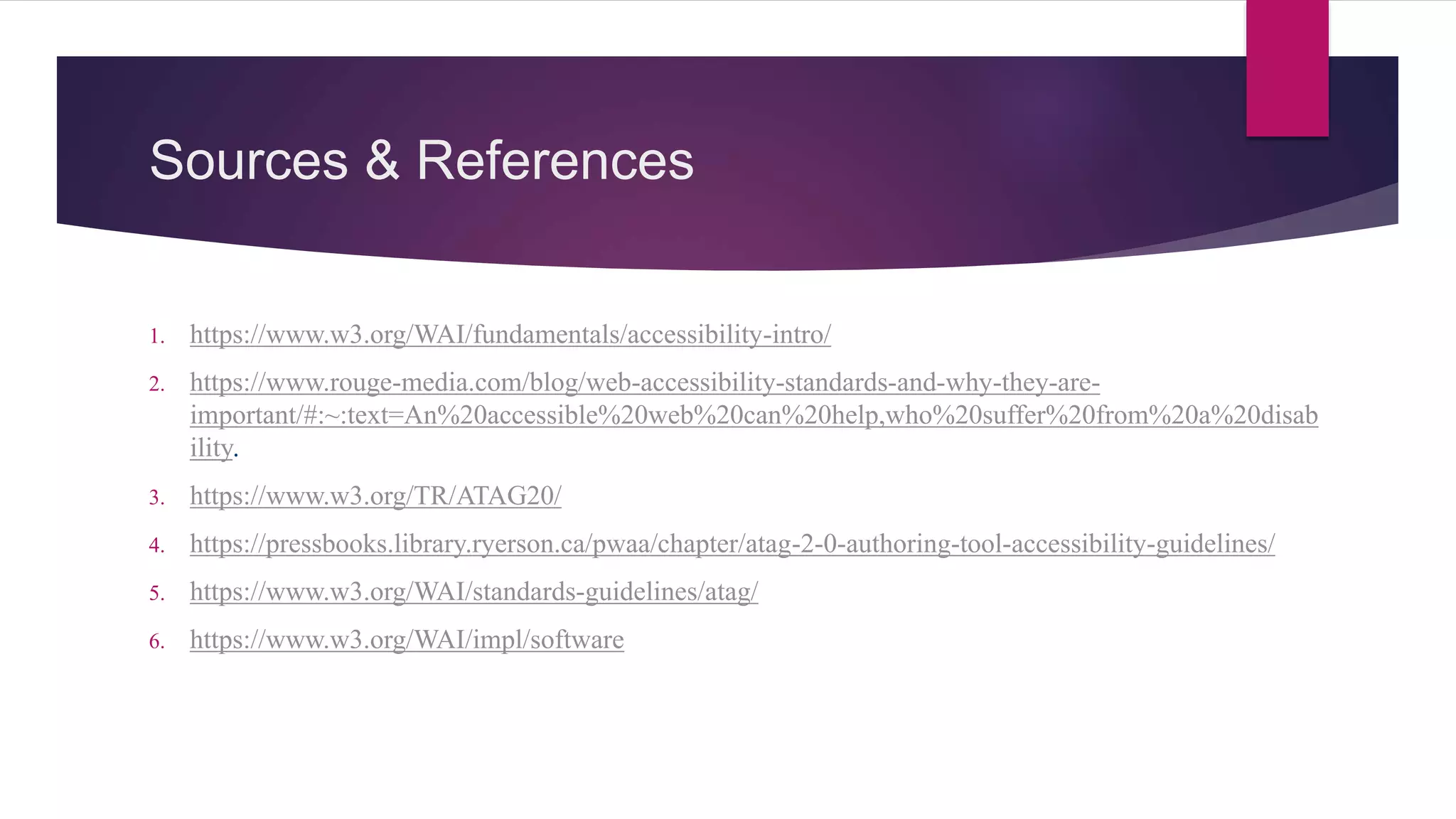 Sources & References
1. https://www.w3.org/WAI/fundamentals/accessibility-intro/
2. https://www.rouge-media.com/blog/web-accessibility-standards-and-why-they-are-
important/#:~:text=An%20accessible%20web%20can%20help,who%20suffer%20from%20a%20disab
ility.
3. https://www.w3.org/TR/ATAG20/
4. https://pressbooks.library.ryerson.ca/pwaa/chapter/atag-2-0-authoring-tool-accessibility-guidelines/
5. https://www.w3.org/WAI/standards-guidelines/atag/
6. https://www.w3.org/WAI/impl/software
 