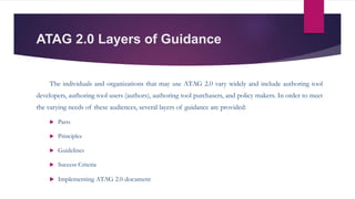 ATAG 2.0 Layers of Guidance
The individuals and organizations that may use ATAG 2.0 vary widely and include authoring tool
developers, authoring tool users (authors), authoring tool purchasers, and policy makers. In order to meet
the varying needs of these audiences, several layers of guidance are provided:
 Parts
 Principles
 Guidelines
 Success Criteria
 Implementing ATAG 2.0 document
 