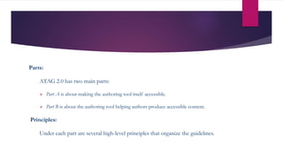 Parts:
ATAG 2.0 has two main parts:
 Part A is about making the authoring tool itself accessible.
 Part B is about the authoring tool helping authors produce accessible content.
Principles:
Under each part are several high-level principles that organize the guidelines.
 