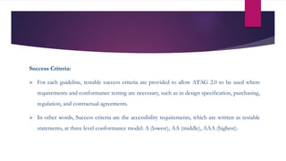 Success Criteria:
 For each guideline, testable success criteria are provided to allow ATAG 2.0 to be used where
requirements and conformance testing are necessary, such as in design specification, purchasing,
regulation, and contractual agreements.
 In other words, Success criteria are the accessibility requirements, which are written as testable
statements, at three level conformance model: A (lowest), AA (middle), AAA (highest).
 