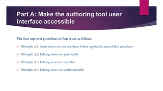 Part A: Make the authoring tool user
interface accessible
The four top level guidelines in Part A are as follows:
 Principle A.1: Authoring tool user interfaces follow applicable accessibility guidelines
 Principle A.2: Editing-views are perceivable
 Principle A.3: Editing-views are operable
 Principle A.4: Editing-views are understandable
 