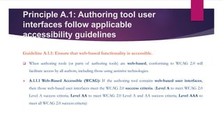 Principle A.1: Authoring tool user
interfaces follow applicable
accessibility guidelines
Guideline A.1.1: Ensure that web-based functionality is accessible.
 When authoring tools (or parts of authoring tools) are web-based, conforming to WCAG 2.0 will
facilitate access by all authors, including those using assistive technologies.
 A.1.1.1 Web-Based Accessible (WCAG): If the authoring tool contains web-based user interfaces,
then those web-based user interfaces meet the WCAG 2.0 success criteria. (Level A to meet WCAG 2.0
Level A success criteria; Level AA to meet WCAG 2.0 Level A and AA success criteria; Level AAA to
meet all WCAG 2.0 success criteria)
 