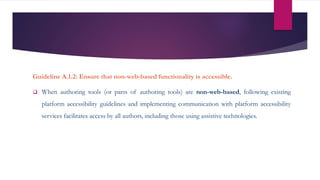 Guideline A.1.2: Ensure that non-web-based functionality is accessible.
 When authoring tools (or parts of authoring tools) are non-web-based, following existing
platform accessibility guidelines and implementing communication with platform accessibility
services facilitates access by all authors, including those using assistive technologies.
 