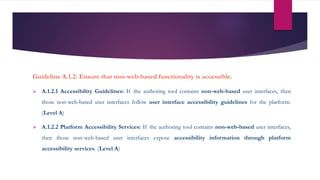 Guideline A.1.2: Ensure that non-web-based functionality is accessible.
 A.1.2.1 Accessibility Guidelines: If the authoring tool contains non-web-based user interfaces, then
those non-web-based user interfaces follow user interface accessibility guidelines for the platform.
(Level A)
 A.1.2.2 Platform Accessibility Services: If the authoring tool contains non-web-based user interfaces,
then those non-web-based user interfaces expose accessibility information through platform
accessibility services. (Level A)
 