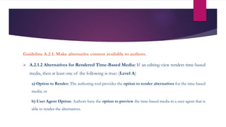 Guideline A.2.1: Make alternative content available to authors.
 A.2.1.2 Alternatives for Rendered Time-Based Media: If an editing-view renders time-based
media, then at least one of the following is true: (Level A)
a) Option to Render: The authoring tool provides the option to render alternatives for the time-based
media; or
b) User Agent Option: Authors have the option to preview the time-based media in a user agent that is
able to render the alternatives.
 