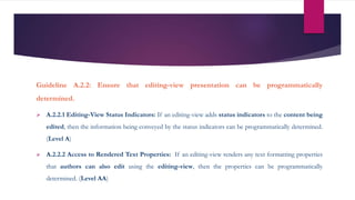 Guideline A.2.2: Ensure that editing-view presentation can be programmatically
determined.
 A.2.2.1 Editing-View Status Indicators: If an editing-view adds status indicators to the content being
edited, then the information being conveyed by the status indicators can be programmatically determined.
(Level A)
 A.2.2.2 Access to Rendered Text Properties: If an editing-view renders any text formatting properties
that authors can also edit using the editing-view, then the properties can be programmatically
determined. (Level AA)
 