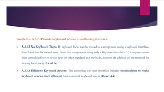 Guideline A.3.1: Provide keyboard access to authoring features.
 A.3.1.2 No Keyboard Traps: If keyboard focus can be moved to a component using a keyboard interface,
then focus can be moved away from that component using only a keyboard interface. If it requires more
than unmodified arrow or tab keys or other standard exit methods, authors are advised of the method for
moving focus away. (Level A)
 A.3.1.3 Efficient Keyboard Access: The authoring tool user interface includes mechanisms to make
keyboard access more efficient than sequential keyboard access. (Level AA)
 