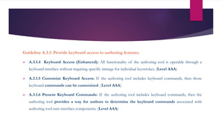 Guideline A.3.1: Provide keyboard access to authoring features.
 A.3.1.4 Keyboard Access (Enhanced): All functionality of the authoring tool is operable through a
keyboard interface without requiring specific timings for individual keystrokes. (Level AAA)
 A.3.1.5 Customize Keyboard Access: If the authoring tool includes keyboard commands, then those
keyboard commands can be customized. (Level AAA)
 A.3.1.6 Present Keyboard Commands: If the authoring tool includes keyboard commands, then the
authoring tool provides a way for authors to determine the keyboard commands associated with
authoring tool user interface components. (Level AAA)
 