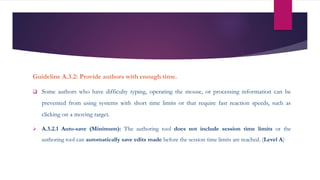 Guideline A.3.2: Provide authors with enough time.
 Some authors who have difficulty typing, operating the mouse, or processing information can be
prevented from using systems with short time limits or that require fast reaction speeds, such as
clicking on a moving target.
 A.3.2.1 Auto-save (Minimum): The authoring tool does not include session time limits or the
authoring tool can automatically save edits made before the session time limits are reached. (Level A)
 