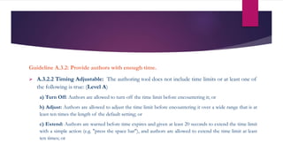 Guideline A.3.2: Provide authors with enough time.
 A.3.2.2 Timing Adjustable: The authoring tool does not include time limits or at least one of
the following is true: (Level A)
a) Turn Off: Authors are allowed to turn off the time limit before encountering it; or
b) Adjust: Authors are allowed to adjust the time limit before encountering it over a wide range that is at
least ten times the length of the default setting; or
c) Extend: Authors are warned before time expires and given at least 20 seconds to extend the time limit
with a simple action (e.g. "press the space bar"), and authors are allowed to extend the time limit at least
ten times; or
 