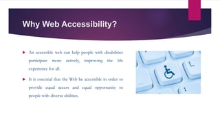 Why Web Accessibility?
 An accessible web can help people with disabilities
participate more actively, improving the life
experience for all.
 It is essential that the Web be accessible in order to
provide equal access and equal opportunity to
people with diverse abilities.
 